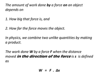 The amount of work done by a force on an object
depends on
1. How big that force is, and
2. How far the force moves the object.
In physics, we combine two unlike quantities by making
a product.
The work done W by a force F when the distance
moved in the direction of the force is s is defined
as
W = F . ∆x
 