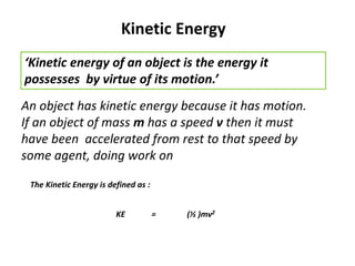 Kinetic Energy
‘Kinetic energy of an object is the energy it
possesses by virtue of its motion.’
An object has kinetic energy because it has motion.
If an object of mass m has a speed v then it must
have been accelerated from rest to that speed by
some agent, doing work on
KE = (½ )mv2
The Kinetic Energy is defined as :
 