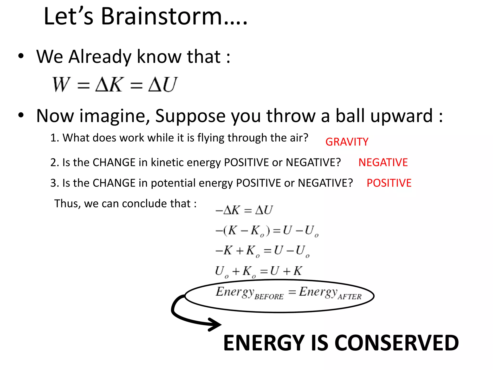Let’s Brainstorm….
• We Already know that :
• Now imagine, Suppose you throw a ball upward :
1. What does work while it is flying through the air? GRAVITY
2. Is the CHANGE in kinetic energy POSITIVE or NEGATIVE? NEGATIVE
3. Is the CHANGE in potential energy POSITIVE or NEGATIVE? POSITIVE
Thus, we can conclude that :
ENERGY IS CONSERVED
 