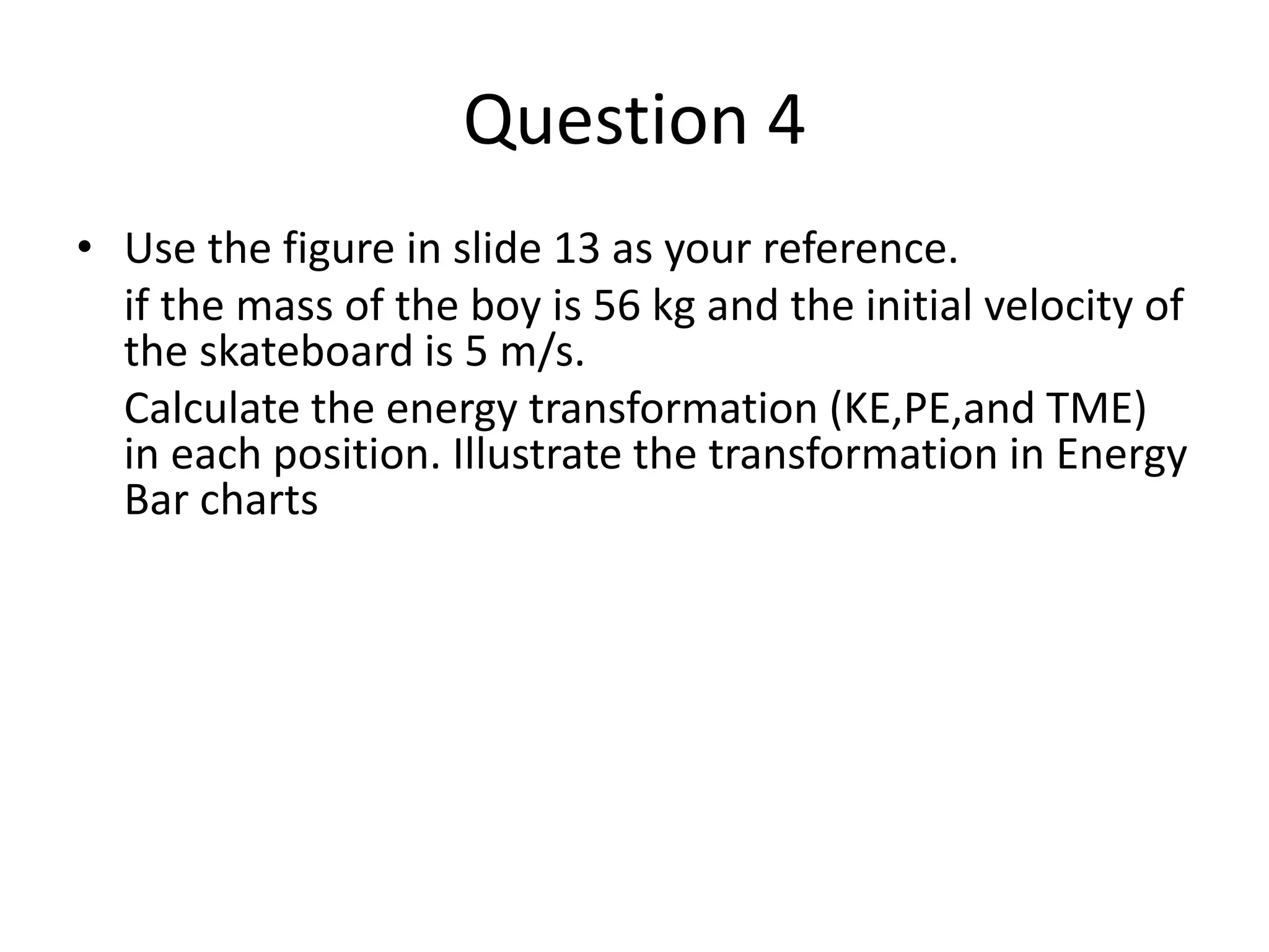 Question 4
• Use the figure in slide 13 as your reference.
if the mass of the boy is 56 kg and the initial velocity of
the skateboard is 5 m/s.
Calculate the energy transformation (KE,PE,and TME)
in each position. Illustrate the transformation in Energy
Bar charts
 