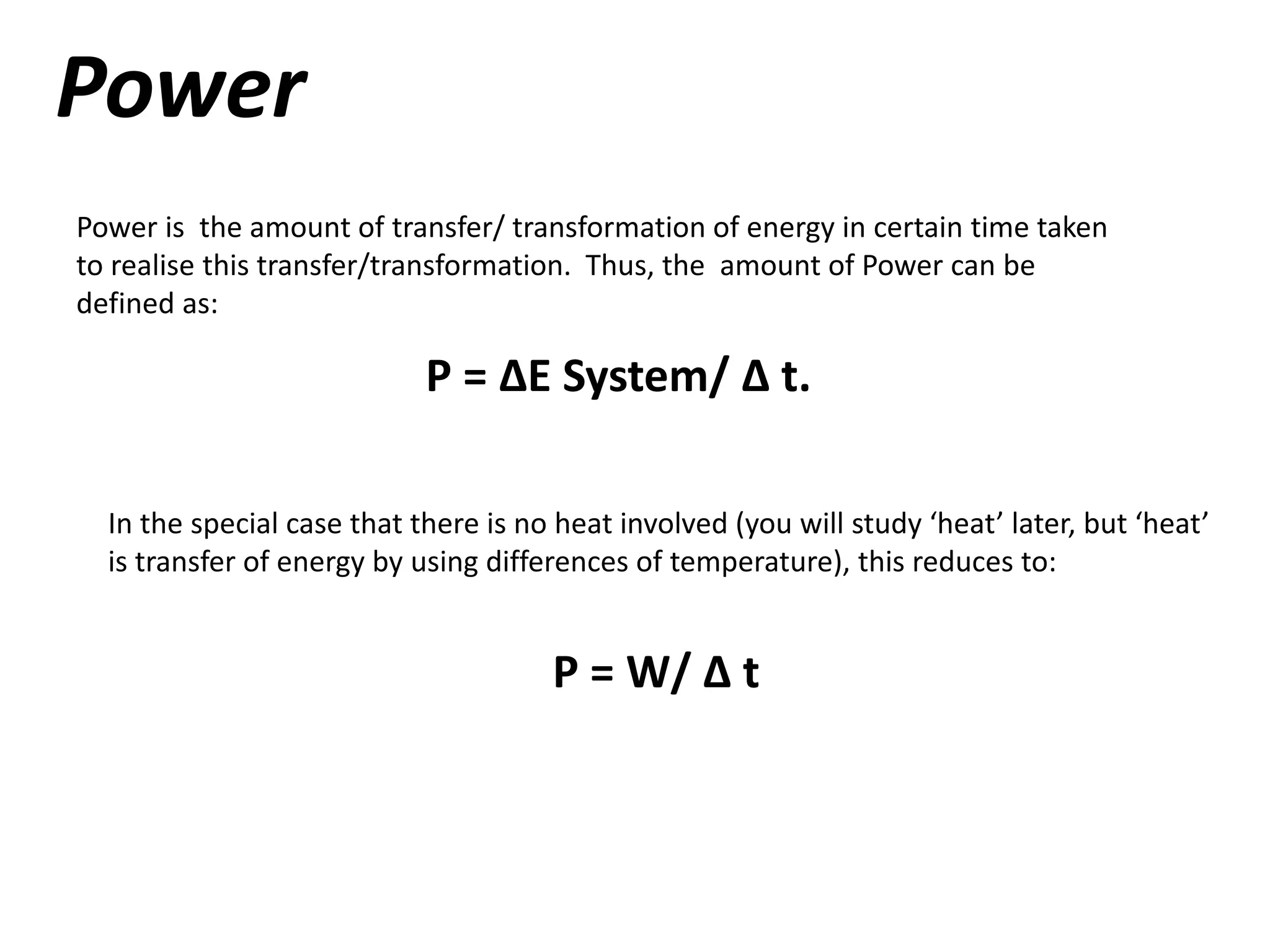 Power
Power is the amount of transfer/ transformation of energy in certain time taken
to realise this transfer/transformation. Thus, the amount of Power can be
defined as:
P = ∆E System/ ∆ t.
In the special case that there is no heat involved (you will study ‘heat’ later, but ‘heat’
is transfer of energy by using differences of temperature), this reduces to:
P = W/ ∆ t
 