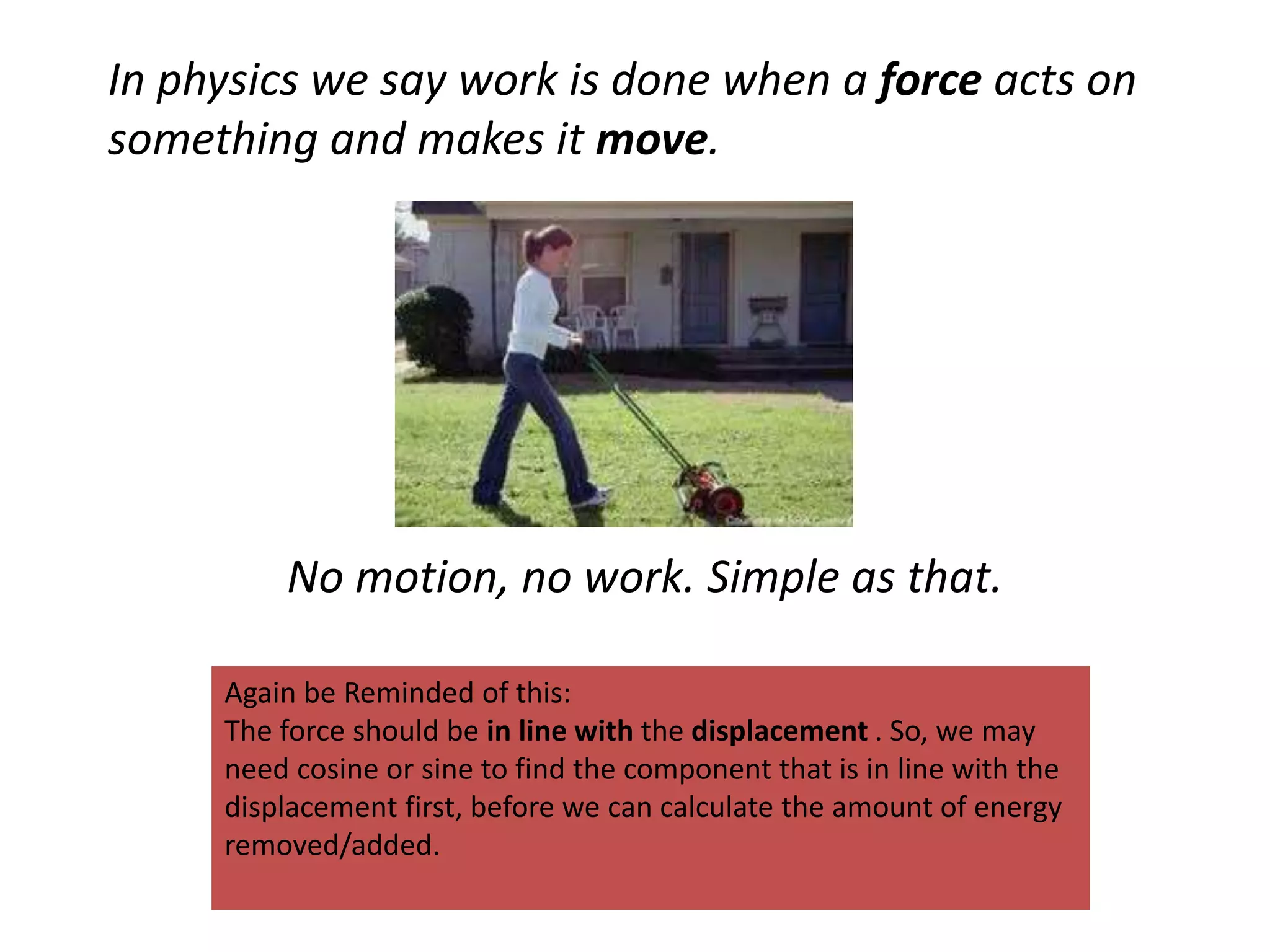 In physics we say work is done when a force acts on
something and makes it move.
No motion, no work. Simple as that.
Again be Reminded of this:
The force should be in line with the displacement . So, we may
need cosine or sine to find the component that is in line with the
displacement first, before we can calculate the amount of energy
removed/added.
 