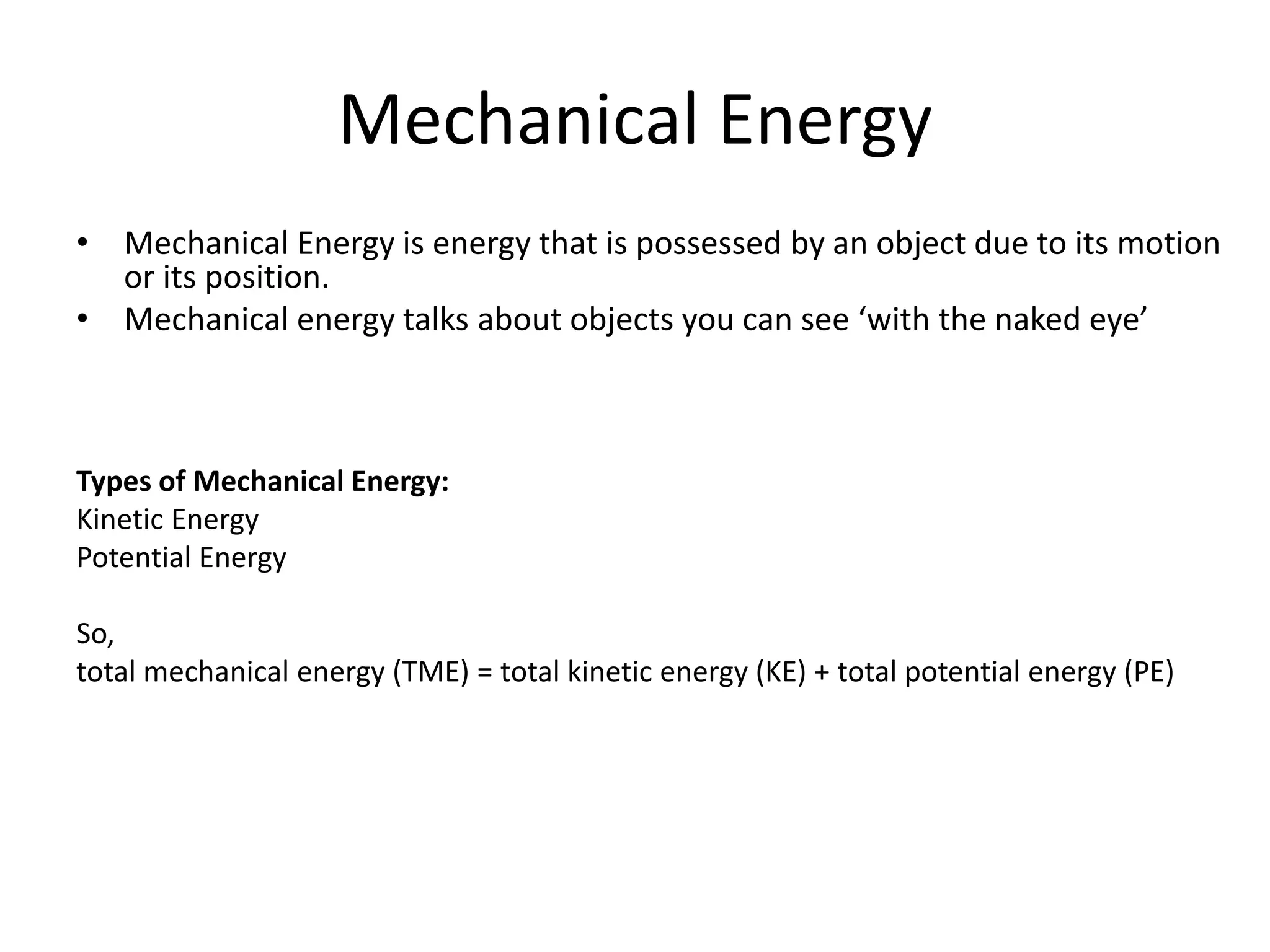 Mechanical Energy
• Mechanical Energy is energy that is possessed by an object due to its motion
or its position.
• Mechanical energy talks about objects you can see ‘with the naked eye’
Types of Mechanical Energy:
Kinetic Energy
Potential Energy
So,
total mechanical energy (TME) = total kinetic energy (KE) + total potential energy (PE)
 