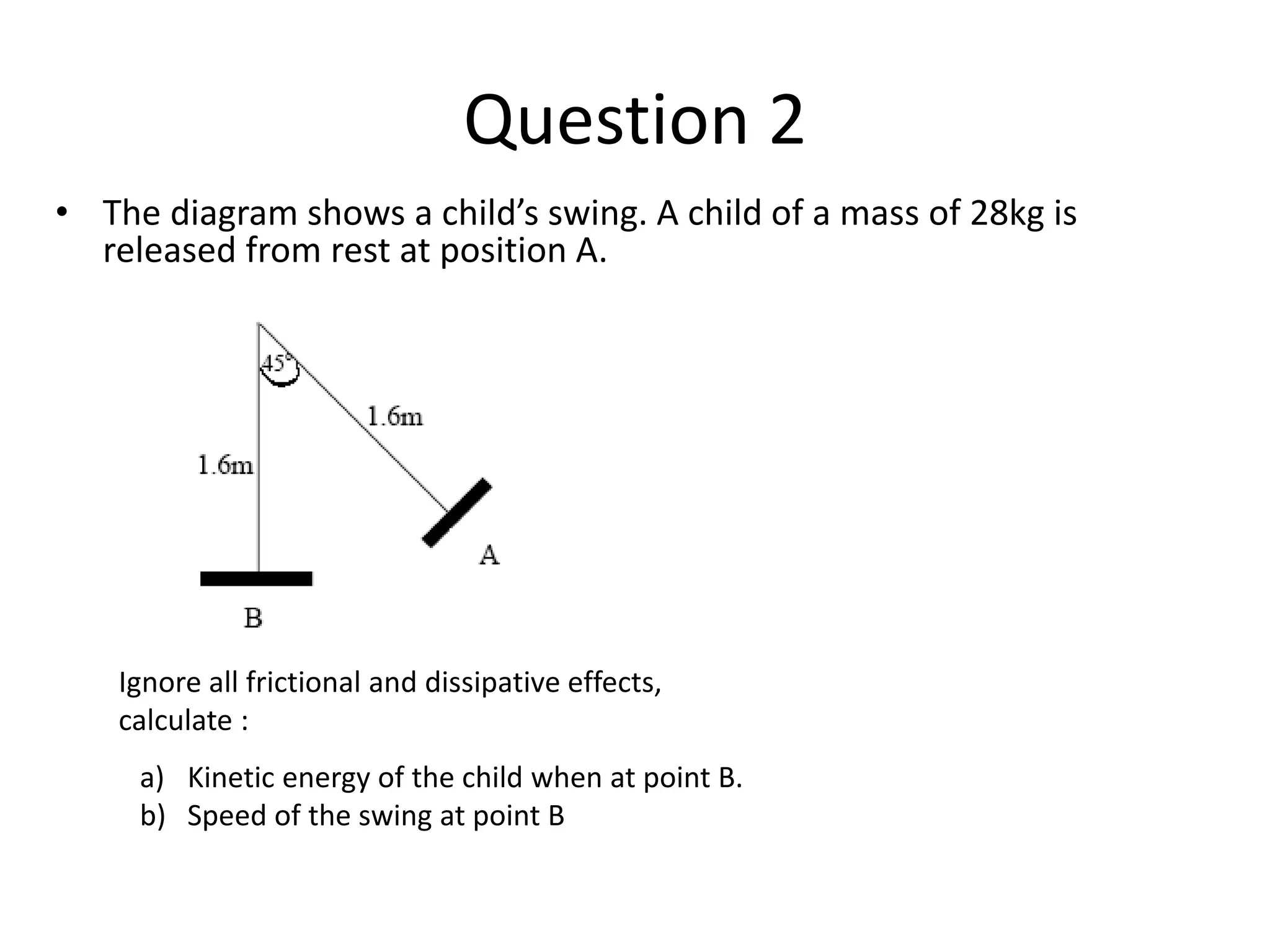 Question 2
• The diagram shows a child’s swing. A child of a mass of 28kg is
released from rest at position A.
Ignore all frictional and dissipative effects,
calculate :
a) Kinetic energy of the child when at point B.
b) Speed of the swing at point B
 