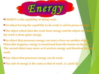ENERGY is the capability of doing work.
An object having the capability to do work is said to posses energy.
The object which does the work loses energy and the object on which
the work is done gains energy.
An object that possesses energy can exert a force on another object.
When this happens, energy is transferred from the former to the later.
The second object may move as it receives energy and therefore do some
work.
Any object that possesses energy can do work.
The unit of energy is the same as that of work. i.e. joule (J)
 