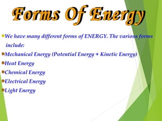 We have many different forms of ENERGY. The various forms
include:
Mechanical Energy (Potential Energy + Kinetic Energy)
Heat Energy
Chemical Energy
Electrical Energy
Light Energy
 