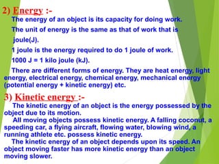2) Energy :-
The energy of an object is its capacity for doing work.
The unit of energy is the same as that of work that is
joule(J).
1 joule is the energy required to do 1 joule of work.
1000 J = 1 kilo joule (kJ).
There are different forms of energy. They are heat energy, light
energy, electrical energy, chemical energy, mechanical energy
(potential energy + kinetic energy) etc.
3) Kinetic energy :-
The kinetic energy of an object is the energy possessed by the
object due to its motion.
All moving objects possess kinetic energy. A falling coconut, a
speeding car, a flying aircraft, flowing water, blowing wind, a
running athlete etc. possess kinetic energy.
The kinetic energy of an object depends upon its speed. An
object moving faster has more kinetic energy than an object
moving slower.
 
