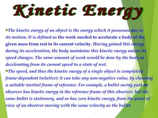 The kinetic energy of an object is the energy which it possesses due to
its motion. It is defined as the work needed to accelerate a body of the
given mass from rest to its current velocity. Having gained this energy
during its acceleration, the body maintains this kinetic energy unless its
speed changes. The same amount of work would be done by the body in
decelerating from its current speed to a state of rest.
The speed, and thus the kinetic energy of a single object is completely
frame-dependent (relative): it can take any non-negative value, by choosing
a suitable inertial frame of reference. For example, a bullet racing past an
observer has kinetic energy in the reference frame of this observer, but the
same bullet is stationery, and so has zero kinetic energy, from the point of
view of an observer moving with the same velocity as the bullet.
 