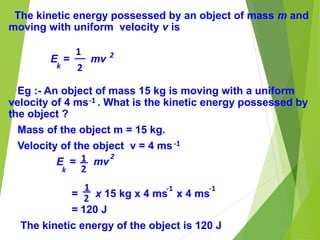 The kinetic energy possessed by an object of mass m and
moving with uniform velocity v is
E = mv
Eg :- An object of mass 15 kg is moving with a uniform
velocity of 4 ms . What is the kinetic energy possessed by
the object ?
Mass of the object m = 15 kg.
Velocity of the object v = 4 ms
E = mv
= x 15 kg x 4 ms x 4 ms
= 120 J
The kinetic energy of the object is 120 J
2
k
-1
-1
1
2
2
k
1
2
1
2
-1 -1
 