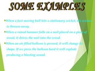 When a fast moving ball hits a stationary wicket, the wicket
is thrown away.
When a raised hammer falls on a nail placed on a piece of
wood, it drives the nail into the wood.
When an air filled balloon is pressed, it will change its
shape. If we press the balloon hard it will explode
producing a blasting sound.
 