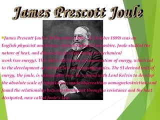 James Prescott Joule ( 24 December 1818 – 11 October 1889) was an
English physicist and brewer, born in Salford, Lancashire. Joule studied the
nature of heat, and discovered its relationship to mechanical
work (see energy). This led to the theory of conservation of energy, which led
to the development of the first law of thermodynamics. The SI derived unit of
energy, the joule, is named after him. He worked with Lord Kelvin to develop
the absolute scale of temperature, made observations onmagnetostriction, and
found the relationship between the current through a resistance and the heat
dissipated, now called Joule's law.
 