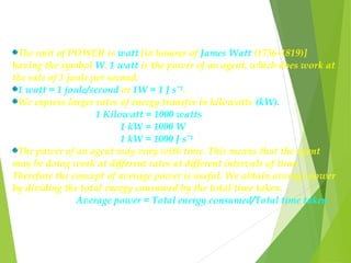 The unit of POWER is watt [in honour of James Watt (1736-1819)]
having the symbol W. 1 watt is the power of an agent, which does work at
the rate of 1 joule per second.
1 watt = 1 joule/second or 1W = 1 J sˉ¹.
We express larger rates of energy transfer in kilowatts (kW).
1 Kilowatt = 1000 watts
1 kW = 1000 W
1 kW = 1000 J sˉ¹
The power of an agent may vary with time. This means that the agent
may be doing work at different rates at different intervals of time.
Therefore the concept of average power is useful. We obtain average power
by dividing the total energy consumed by the total time taken.
Average power = Total energy consumed/Total time taken
 