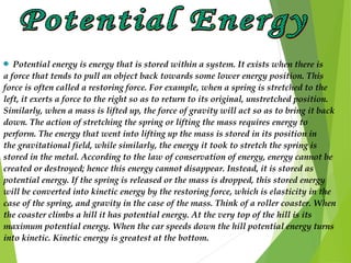  Potential energy is energy that is stored within a system. It exists when there is
a force that tends to pull an object back towards some lower energy position. This
force is often called a restoring force. For example, when a spring is stretched to the
left, it exerts a force to the right so as to return to its original, unstretched position.
Similarly, when a mass is lifted up, the force of gravity will act so as to bring it back
down. The action of stretching the spring or lifting the mass requires energy to
perform. The energy that went into lifting up the mass is stored in its position in
the gravitational field, while similarly, the energy it took to stretch the spring is
stored in the metal. According to the law of conservation of energy, energy cannot be
created or destroyed; hence this energy cannot disappear. Instead, it is stored as
potential energy. If the spring is released or the mass is dropped, this stored energy
will be converted into kinetic energy by the restoring force, which is elasticity in the
case of the spring, and gravity in the case of the mass. Think of a roller coaster. When
the coaster climbs a hill it has potential energy. At the very top of the hill is its
maximum potential energy. When the car speeds down the hill potential energy turns
into kinetic. Kinetic energy is greatest at the bottom.
 
