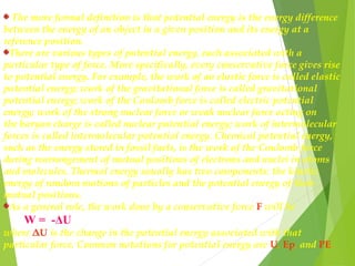 The more formal definition is that potential energy is the energy difference
between the energy of an object in a given position and its energy at a
reference position.
There are various types of potential energy, each associated with a
particular type of force. More specifically, every conservative force gives rise
to potential energy. For example, the work of an elastic force is called elastic
potential energy; work of the gravitational force is called gravitational
potential energy; work of the Coulomb force is called electric potential
energy; work of the strong nuclear force or weak nuclear force acting on
the baryon charge is called nuclear potential energy; work of intermolecular
forces is called intermolecular potential energy. Chemical potential energy,
such as the energy stored in fossil fuels, is the work of the Coulomb force
during rearrangement of mutual positions of electrons and nuclei in atoms
and molecules. Thermal energy usually has two components: the kinetic
energy of random motions of particles and the potential energy of their
mutual positions.
As a general rule, the work done by a conservative force F will be
W = -ΔU
where ΔU is the change in the potential energy associated with that
particular force. Common notations for potential energy are U, Ep, and PE. 
 