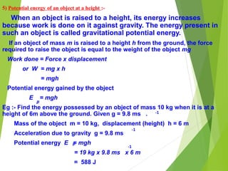 5) Potential energy of an object at a height :-
When an object is raised to a height, its energy increases
because work is done on it against gravity. The energy present in
such an object is called gravitational potential energy.
If an object of mass m is raised to a height h from the ground, the force
required to raise the object is equal to the weight of the object mg
Work done = Force x displacement
or W = mg x h
= mgh
Potential energy gained by the object
E = mgh
Eg :- Find the energy possessed by an object of mass 10 kg when it is at a
height of 6m above the ground. Given g = 9.8 ms .
Mass of the object m = 10 kg, displacement (height) h = 6 m
Acceleration due to gravity g = 9.8 ms
Potential energy E = mgh
= 19 kg x 9.8 ms x 6 m
= 588 J
p
-1
-1
p
-1
 