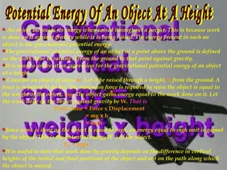 An object increases its energy when raised throughout a height. This is because work
is done on it against gravity while it is being raised. The energy present in such an
object is the gravitational potential energy.
The gravitational potential energy of an object at a point above the ground is defined
as the work done in raising it from the ground to that point against gravity.
It is easy to arrive at an expression for the gravitational potential energy of an object
at a height.
Consider an object of mass m. Let it be raised through a height, h from the ground. A
force is required to do his. The minimum force is required to raise the object is equal to
the weight of the object, mg. The object gains energy equal to the work done on it. Let
the work done on the object against gravity be W. That is
Work done = Force x Displacement
= mg x h
= mgh
Since work is done on the object is equal to mgh, an energy equal to mgh unit is gained
by the object. This is the potential energy (E ) of the object.
E = mgh
It is useful to note that work done by gravity depends on the difference in vertical
heights of the initial and final positions of the object and not on the path along which
the object is moved.
p
 