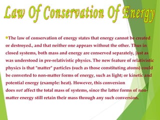 The law of conservation of energy states that energy cannot be created
or destroyed., and that neither one appears without the other. Thus in
closed systems, both mass and energy are conserved separately, just as
was understood in pre-relativistic physics. The new feature of relativistic
physics is that "matter" particles (such as those constituting atoms) could
be converted to non-matter forms of energy, such as light; or kinetic and
potential energy (example: heat). However, this conversion
does not affect the total mass of systems, since the latter forms of non-
matter energy still retain their mass through any such conversion.
 