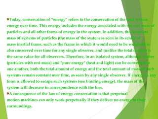 Today, conservation of “energy” refers to the conservation of the total system
energy over time. This energy includes the energy associated with the rest mass of
particles and all other forms of energy in the system. In addition, the invariant
mass of systems of particles (the mass of the system as seen in its center of
mass inertial frame, such as the frame in which it would need to be weighed) is
also conserved over time for any single observer, and (unlike the total energy) is
the same value for all observers. Therefore, in an isolated system, although matter
(particles with rest mass) and "pure energy" (heat and light) can be converted to
one another, both the total amount of energy and the total amount of mass of such
systems remain constant over time, as seen by any single observer. If energy in any
form is allowed to escape such systems (see binding energy), the mass of the
system will decrease in correspondence with the loss.
A consequence of the law of energy conservation is that perpetual
motion machines can only work perpetually if they deliver no energy to their
surroundings.
 