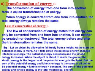 6) Transformation of energy :-
The conversion of energy from one form into another
form is called transformation of energy.
When energy is converted from one form into another, the
total energy always remains the same.
Law of conservation of energy :-
The law of conservation of energy states that energy can
only be converted from one form into another, it can neither
be created nor destroyed. The total energy before and after
the transformation remains the same.
Eg :- Let an object be allowed to fall freely from a height. At the start the
potential energy is more. As it falls down the potential energy changes
into kinetic energy. The potential energy decreases and the kinetic
energy increases. When the object is about to reach the ground the
kinetic energy is the largest and the potential energy is the least. But the
sum of the potential energy and kinetic energy is the same at all points.
So potential energy + kinetic energy = constant. The sum of the potential
energy and kinetic energy is the total mechanical energy.
 