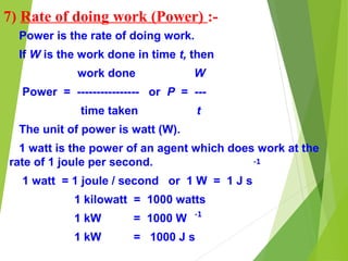 7) Rate of doing work (Power) :-
Power is the rate of doing work.
If W is the work done in time t, then
work done W
Power = ---------------- or P = ---
time taken t
The unit of power is watt (W).
1 watt is the power of an agent which does work at the
rate of 1 joule per second.
1 watt = 1 joule / second or 1 W = 1 J s
1 kilowatt = 1000 watts
1 kW = 1000 W
1 kW = 1000 J s
-1
-1
 