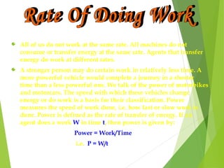 All of us do not work at the same rate. All machines do not
consume or transfer energy at the same rate. Agents that transfer
energy do work at different rates.
A stronger person may do certain work in relatively less time. A
more powerful vehicle would complete a journey in a shorter
time than a less powerful one. We talk of the power of motorbikes
and motorcars. The speed with which these vehicles change
energy or do work is a basis for their classification. Power
measures the speed of work done, i.e. how fast or slow work is
done. Power is defined as the rate of transfer of energy. If an
agent does a work W in time t, then power is given by:
Power = Work/Time
i.e. P = W/t
 