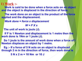 1) Work :-
Work is said to be done when a force acts on an object
and the object is displaced in the direction of force.
The work done on an object is the product of the force
applied and the displacement.
Work done = force x displacement
W = F X s
The unit of work is joule (J).
If F is 1 Newton and displacement is 1 metre then the
work done is 1Nm or 1 joule (J).
So 1 joule is the amount of work done when a force of I
Newton displaces an object by 1 metre.
Eg :- If a force of 5 N acts on an object is displaced
through 2 m in the direction of force, then work done is
5 N x 2 m = 10 Nm or 10 J
 