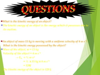 What is the kinetic energy of an object?
The kinetic energy of an object is the energy which it possesses due to
its motion.
An object of mass 15 kg is moving with a uniform velocity of 4 m sˉ².
What is the kinetic energy possessed by the object?
Mass of the object, m = 15 kg
Velocity of the object = 4 m sˉ¹
→ E = ½ m v²
= ½ x 15 kg x 4 m sˉ¹
= 120J
The kinetic energy of the object is 120 J.
k
 