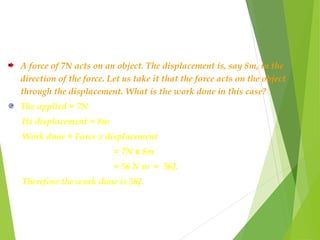 A force of 7N acts on an object. The displacement is, say 8m, in the
direction of the force. Let us take it that the force acts on the object
through the displacement. What is the work done in this case?
The applied = 7N
Its displacement = 8m
Work done = Force x displacement
= 7N x 8m
= 56 N m = 56J.
Therefore the work done is 56J.
 