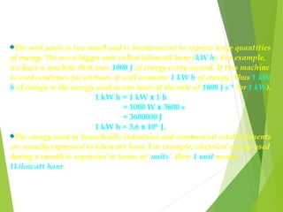 The unit joule is too small and is inconvenient to express large quantities
of energy. We use a bigger unit called kilowatt hour (kW h). For example,
we have a machine that uses 1000 J of energy every second. If this machine
is used continues for an hour, it will consume 1 kW h of energy. Thus 1 kW
h of energy is the energy used in one hour at the rate of 1000 J sˉ¹ (or 1 kW).
1 kW h = 1 kW x 1 h
= 1000 W x 3600 s
= 3600000 J
1 kW h = 3.6 x 10 J.⁶
The energy used in households, industries and commercial establishments
are usually expressed in kilowatt hour. For example, electrical energy used
during a month is expressed in terms of ‘units’. Here 1 unit means
1kilowatt hour.
 