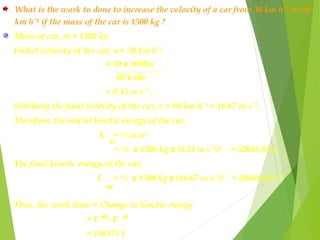 What is the work to done to increase the velocity of a car from 30 km hˉ¹ to 60
km hˉ¹ if the mass of the car is 1500 kg ?
Mass of car, m = 1500 kg
Initial velocity of the car, u = 30 km hˉ¹
= 30 x 1000m
60 x 60s
= 8.33 m sˉ¹ .
Similarly the final velocity of the car, v = 60 km hˉ¹ = 16.67 m sˉ¹.
Therefore, the initial kinetic energy of the car.
E = ½ m u²
= ½ x 1500 kg x (8.33 m sˉ¹)² = 52041.68 J
The final kinetic energy of the car,
E = ½ x 1500 kg x (16.67 m sˉ¹)² = 208416.68 J
Thus, the work done = Change in kinetic energy
= E - E
= 156375 J
ki
kf
kikf
 