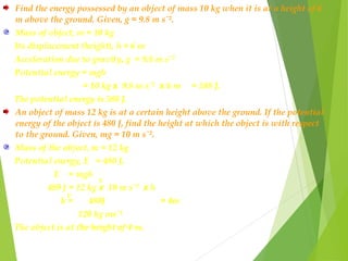 Find the energy possessed by an object of mass 10 kg when it is at a height of 6
m above the ground. Given, g = 9.8 m sˉ².
Mass of object, m = 10 kg
Its displacement (height), h = 6 m
Acceleration due to gravity, g = 9.8 m sˉ²
Potential energy = mgh
= 10 kg x 9.8 m sˉ² x 6 m = 588 J.
The potential energy is 588 J.
An object of mass 12 kg is at a certain height above the ground. If the potential
energy of the object is 480 J, find the height at which the object is with respect
to the ground. Given, mg = 10 m sˉ².
Mass of the object, m = 12 kg
Potential energy, E = 480 J.
E = mgh
489 J = 12 kg x 10 m sˉ² x h
h = 480J = 4m
120 kg msˉ²
The object is at the height of 4 m.
p
p
 