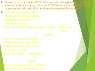 Two girls, each of weight 400 N climb up a ro[e through a height of 8 m. We
name one of the girls A and the other B. Girl A takes 20 s while B takes 50 s
to accomplish this task. What is the power expended by each girl ?
(i) Power expended by girl A:
Weight of the girl, mg = 400 N
Displacement (height), h = 8 m
Time taken, t = 20 s
Power, P = Work done/Time taken = mgh/t = 400N x 8 m
20 s
= 160 W.
(ii) Power expended by girl B:
Weight of the girl, mg = 400 N
Displacement (height), h = 8 m
Time taken, t = 50 s
Power, P = mgh/t = 400 N x 8 m
50 s
= 64 W
Power expended by girl A is 160 W.
Power expended by girl B is 64 W.
 