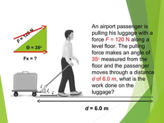 Θ = 35o
F
=
120
N
Fx = ?
d = 6.0 m
An airport passenger is
pulling his luggage with a
force F = 120 N along a
level floor. The pulling
force makes an angle of
35o
measured from the
floor and the passenger
moves through a distance
d of 6.0 m, what is the
work done on the
luggage?
 