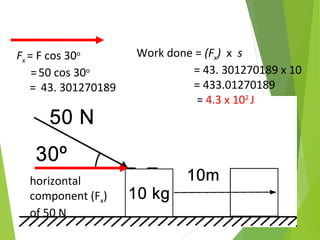 horizontal
component (Fx)
of 50 N
Fx = F cos 30o
=50 cos 30o
= 43. 301270189
Work done = (Fx) x s
= 43. 301270189 x 10
= 433.01270189
= 4.3 x 102
J
 