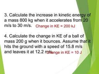 3. Calculate the increase in kinetic energy of
a mass 800 kg when it accelerates from 20
m/s to 30 m/s.
4. Calculate the change in KE of a ball of
mass 200 g when it bounces. Assume that it
hits the ground with a speed of 15.8 m/s
and leaves it at 12.2 m/s.Change in KE = 10 J
Change in KE = 200 kJ
 