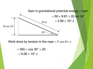 Work done by tension in the rope = F cos θ × x
= 350 × cos 30° × 20
= 6.06 × 103
J
Gain in gravitational potential energy = mgh
= 50 × 9.81 × 20 sin 24°
= 3.99 × 103
J
 