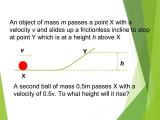 h
v Y
X
An object of mass m passes a point X with a
velocity v and slides up a frictionless incline to stop
at point Y which is at a height h above X
A second ball of mass 0.5m passes X with a
velocity of 0.5v. To what height will it rise?
 