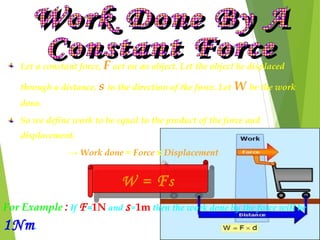 Let a constant force, F act on an object. Let the object be displaced
through a distance, s in the direction of the force. Let W be the work
done.
So we define work to be equal to the product of the force and
displacement.
→ Work done = Force x Displacement
W = FsW = Fs
For Example : If F=1N and s=1m then the work done by the force will be
1Nm.
 