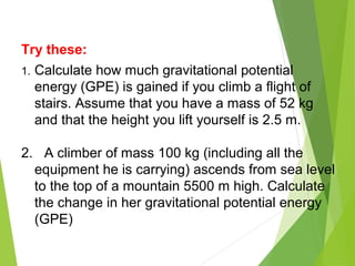 Try these:
1. Calculate how much gravitational potential
energy (GPE) is gained if you climb a flight of
stairs. Assume that you have a mass of 52 kg
and that the height you lift yourself is 2.5 m.
2. A climber of mass 100 kg (including all the
equipment he is carrying) ascends from sea level
to the top of a mountain 5500 m high. Calculate
the change in her gravitational potential energy
(GPE)
 