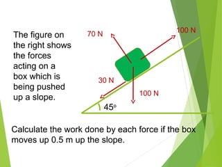 45o
100 N
70 N
100 N
30 N
The figure on
the right shows
the forces
acting on a
box which is
being pushed
up a slope.
Calculate the work done by each force if the box
moves up 0.5 m up the slope.
 