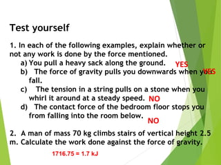 Test yourself
1. In each of the following examples, explain whether or
not any work is done by the force mentioned.
a) You pull a heavy sack along the ground.
b) The force of gravity pulls you downwards when you
fall.
c) The tension in a string pulls on a stone when you
whirl it around at a steady speed.
d) The contact force of the bedroom floor stops you
from falling into the room below.
2. A man of mass 70 kg climbs stairs of vertical height 2.5
m. Calculate the work done against the force of gravity.
YES
YES
NO
NO
1716.75 = 1.7 kJ
 
