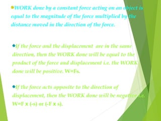 WORK done by a constant force acting on an object is
equal to the magnitude of the force multiplied by the
distance moved in the direction of the force.
If the force and the displacement are in the same
direction, then the WORK done will be equal to the
product of the force and displacement i.e. the WORK
done will be positive. W=Fs.
If the force acts opposite to the direction of
displacement, then the WORK done will be negative i.e.
W=F x (-s) or (-F x s).
 
