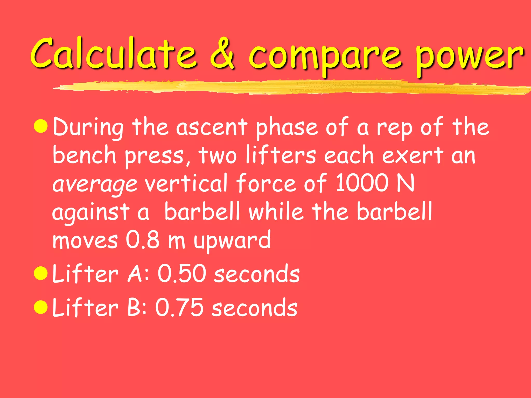 Calculate & compare power
During the ascent phase of a rep of the
bench press, two lifters each exert an
average vertical force of 1000 N
against a barbell while the barbell
moves 0.8 m upward
Lifter A: 0.50 seconds
Lifter B: 0.75 seconds
 