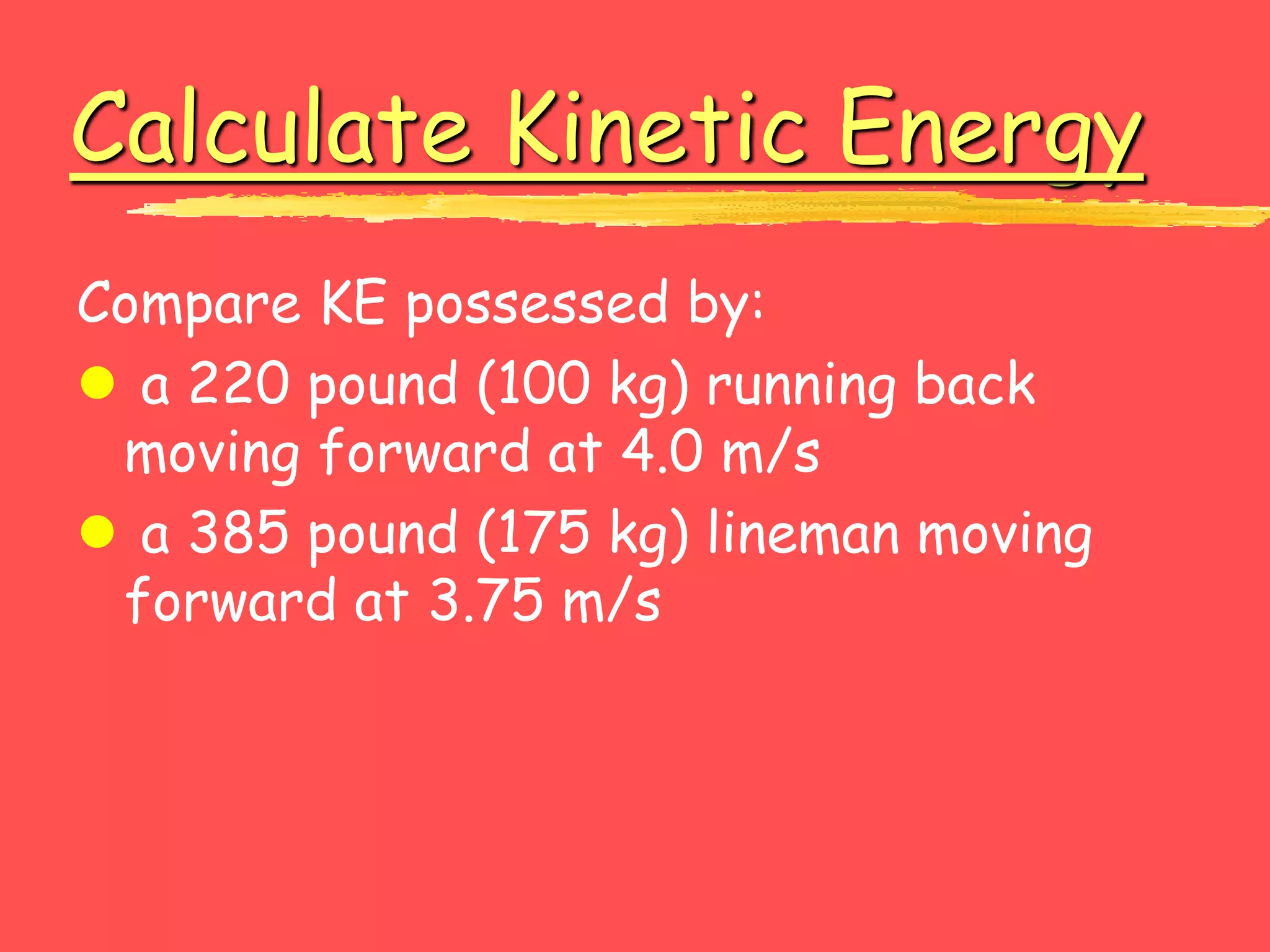 Calculate Kinetic Energy
Compare KE possessed by:
 a 220 pound (100 kg) running back
moving forward at 4.0 m/s
 a 385 pound (175 kg) lineman moving
forward at 3.75 m/s
 