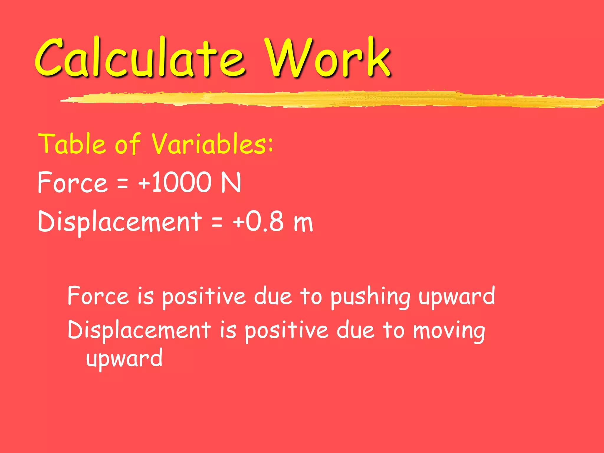 Calculate Work
Table of Variables:
Force = +1000 N
Displacement = +0.8 m
Force is positive due to pushing upward
Displacement is positive due to moving
upward
 