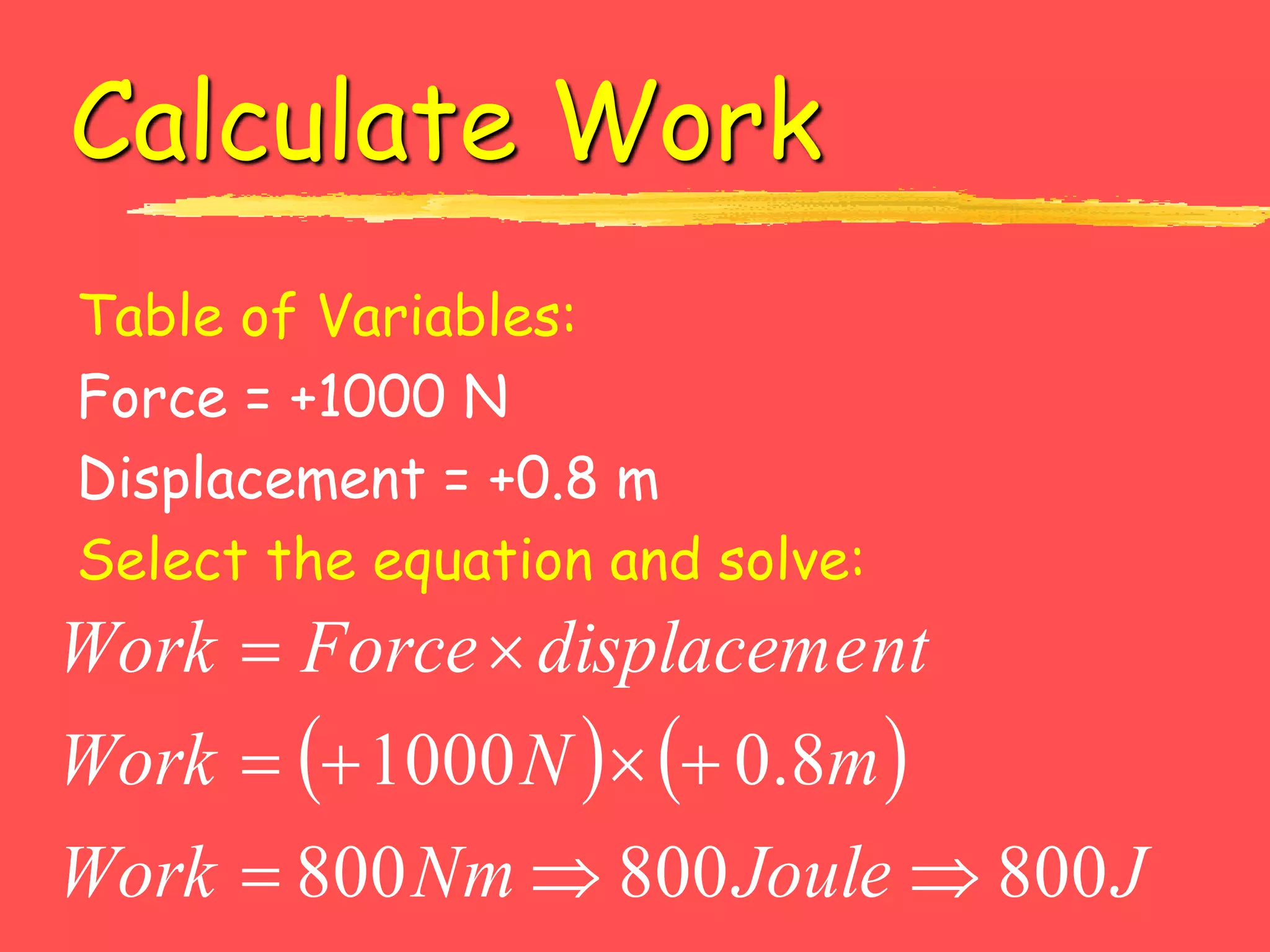Calculate Work
Table of Variables:
Force = +1000 N
Displacement = +0.8 m
Select the equation and solve:
   
J
Joule
Nm
Work
m
N
Work
nt
displaceme
Force
Work
800
800
800
8
.
0
1000









 