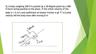Q: A body weighing 300 N is pushed up a 30 Degree plane by a 400
N force acting parallal to the plane. If the initial velocity of the
body is 1.5 m/s and coefficient of kinetic friction is μ = 0.2,what
velocity will the body have after moving 6 m
 
