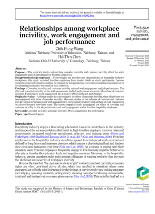 Relationships among workplace
incivility, work engagement and
job performance
Chih-Hung Wang
National Taichung University of Education, Taichung, Taiwan, and
Hsi-Tien Chen
National Chin-Yi University of Technology, Taichung, Taiwan
Abstract
Purpose – This empirical study explored how coworker incivility and customer incivility affect the work
engagement and job performance of frontline employees.
Design/methodology/approach – To investigate the incivility and characteristics of hospitality industry
workplaces, this study recruited frontline employees from tourist hotels as study participants. Because
complete contact information could not be obtained for this population, convenience sampling was employed. A
structured questionnaire was used for data collection.
Findings – Coworker incivility and customer incivility reduced work engagement and job performance. The
effects of coworker incivility on the work engagement and job performance are greater than those of customer
incivility. Furthermore, work engagement has a positive effect on the job performance.
Originality/value – Although studies have investigated the effects of customer incivility, these effects have not
been compared with those of coworker incivility. Moreover, studies on the influence of coworker and customer
incivility on job performance and work engagement in the hospitality industry and on those of work engagement
on job performance have been scant. The current empirical study investigated the effects of coworker and
customer incivility on the job performance and work engagement and of frontline hospitality employees.
Keywords Coworker incivility, Customer incivility, Work engagement, Job performance
Paper type Research paper
Introduction
Hospitality industry enjoys a flourishing job market. However, workplaces in the industry
are hampered by various problems that result in high frontline employee turnover rates and
consequently increased employee recruitment, selection and training costs (Bonn and
Forbringer, 1992; Nadiri and Tanova, 2010; Li et al., 2017; Goh and Okumus, 2020). Frontline
employees in the hospitality industry are often exposed to a fast-paced work environment
defined by long hours and immense pressure, which creates a physiological load and hinders
their emotional regulation over time (Goh and Lee, 2018). As a means of coping with their
situation, some frontline employees frequently engage in low-intensity negative behavior to
alleviate or transfer their physical loads and negative emotions. Moreover, in the hospitality
industry, certain unwritten rules exist among colleagues of varying seniority that increase
the likelihood and severity of workplace incivility.
Because the idea that “the customer is always right” is widely practiced currently, consumer
rights are often prioritized above all else, which has resulted in situations where some
customers act selfishly with little regard for the feelings of service employees, making customer
incivility (e.g. speaking insolently, acting rudely, showing no respect and being unreasonable,
irrational and inattentive) a common phenomenon (Han et al., 2016). This incivility had led to a
Workplace
incivility,
engagement,
andperformance
This study was supported by the Ministry of Science and Technology, Republic of China (Taiwan)
[Grant number MOST 106-2410-H-142-016 -].
The current issue and full text archive of this journal is available on Emerald Insight at:
https://www.emerald.com/insight/2514-9792.htm
Received 10 September 2019
Revised 27 December 2019
25 February 2020
24 April 2020
Accepted 24 April 2020
Journal of Hospitality and Tourism
Insights
© Emerald Publishing Limited
2514-9792
DOI 10.1108/JHTI-09-2019-0105
 