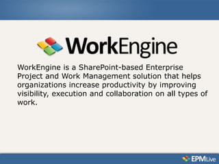 WorkEngine is a SharePoint-based Enterprise
Project and Work Management solution that helps
organizations increase productivity by improving
visibility, execution and collaboration on all types of
work.
 