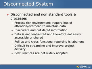 Disconnected System

  Disconnected and non standard tools &
  processes
   – Process rich environment; require lots of
     attention/overhead to maintain data
   – Inaccurate and out dated information
   – Data is not centralized and therefore not easily
     accessible or shared
   – Roll up and cross functional reporting is laborious
   – Difficult to streamline and improve project
     delivery
   – Best Practices are not widely adopted
 